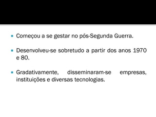    Começou a se gestar no pós-Segunda Guerra.

   Desenvolveu-se sobretudo a partir dos anos 1970
    e 80.

   Gradativamente, disseminaram-se        empresas,
    instituições e diversas tecnologias.
 