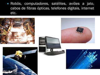    Robôs, computadores, satélites, aviões a jato,
    cabos de fibras ópticas, telefones digitais, internet
    etc.
 