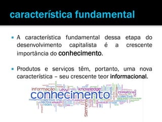    A característica fundamental dessa etapa do
    desenvolvimento capitalista é a crescente
    importância do conhecimento.

   Produtos e serviços têm, portanto, uma nova
    característica – seu crescente teor informacional.
 