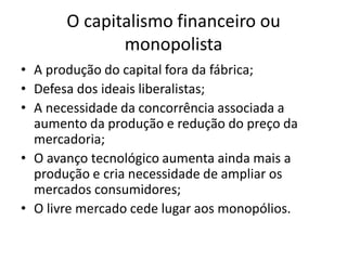 • A produção do capital fora da fábrica;
• Defesa dos ideais liberalistas;
• A necessidade da concorrência associada a
aumento da produção e redução do preço da
mercadoria;
• O avanço tecnológico aumenta ainda mais a
produção e cria necessidade de ampliar os
mercados consumidores;
• O livre mercado cede lugar aos monopólios.
O capitalismo financeiro ou
monopolista
 