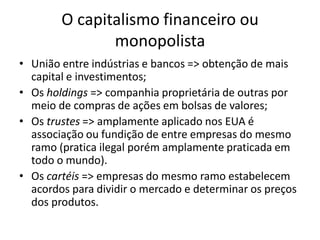 O capitalismo financeiro ou
monopolista
• União entre indústrias e bancos => obtenção de mais
capital e investimentos;
• Os holdings => companhia proprietária de outras por
meio de compras de ações em bolsas de valores;
• Os trustes => amplamente aplicado nos EUA é
associação ou fundição de entre empresas do mesmo
ramo (pratica ilegal porém amplamente praticada em
todo o mundo).
• Os cartéis => empresas do mesmo ramo estabelecem
acordos para dividir o mercado e determinar os preços
dos produtos.
 