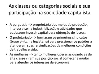 As classes ou categorias sociais e sua
participação na sociedade capitalista
• A burguesia => proprietária dos meios de produção ,
interessa-se na industrialização e atividades que
pudessem investir capital para obtenção de lucros;
• O proletariado => formaram os primeiros sindicatos
(trade unios na Inglaterra) para pressionar os patrões a
atenderem suas reivindicações de melhores condições
de trabalho e vida;
• As mulheres => tanto mulheres operarias quanto as de
alta classe viram sua posição social começar a mudar
para atender os interesses da economia.
 