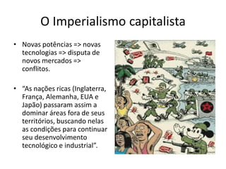 O Imperialismo capitalista
• Novas potências => novas
tecnologias => disputa de
novos mercados =>
conflitos.
• “As nações ricas (Inglaterra,
França, Alemanha, EUA e
Japão) passaram assim a
dominar áreas fora de seus
territórios, buscando nelas
as condições para continuar
seu desenvolvimento
tecnológico e industrial”.
 