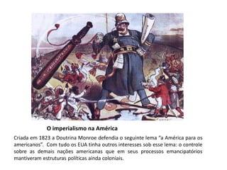 O imperialismo na América
Criada em 1823 a Doutrina Monroe defendia o seguinte lema “a América para os
americanos”. Com tudo os EUA tinha outros interesses sob esse lema: o controle
sobre as demais nações americanas que em seus processos emancipatórios
mantiveram estruturas políticas ainda coloniais.
 
