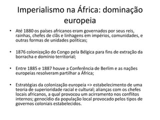 Imperialismo na África: dominação
europeia
• Até 1880 os países africanos eram governados por seus reis,
rainhas, chefes de clãs e linhagens em impérios, comunidades, e
outras formas de unidades políticas;
• 1876 colonização do Congo pela Bélgica para fins de extração da
borracha e domínio territorial;
• Entre 1885 e 1887 houve a Conferência de Berlim e as nações
europeias resolveram partilhar a África;
• Estratégias da colonização europeia => estabelecimento de uma
teoria de superioridade racial e cultural; alianças com os chefes
locais africanos, a qual provocou um acirramento nos conflitos
internos; genocídio da população local provocado pelos tipos de
governos coloniais estabelecidos.
 
