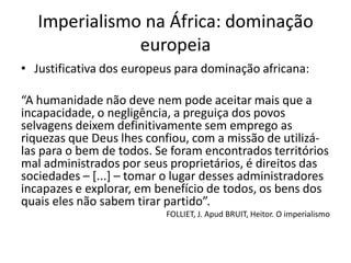 • Justificativa dos europeus para dominação africana:
“A humanidade não deve nem pode aceitar mais que a
incapacidade, o negligência, a preguiça dos povos
selvagens deixem definitivamente sem emprego as
riquezas que Deus lhes confiou, com a missão de utilizá-
las para o bem de todos. Se foram encontrados territórios
mal administrados por seus proprietários, é direitos das
sociedades – [...] – tomar o lugar desses administradores
incapazes e explorar, em benefício de todos, os bens dos
quais eles não sabem tirar partido”.
FOLLIET, J. Apud BRUIT, Heitor. O imperialismo
Imperialismo na África: dominação
europeia
 