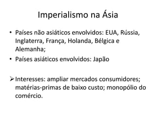 Imperialismo na Ásia
• Países não asiáticos envolvidos: EUA, Rússia,
Inglaterra, França, Holanda, Bélgica e
Alemanha;
• Países asiáticos envolvidos: Japão
Interesses: ampliar mercados consumidores;
matérias-primas de baixo custo; monopólio do
comércio.
 