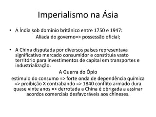 • A Índia sob domínio britânico entre 1750 e 1947:
Aliada do governo=> possessão oficial;
• A China disputada por diversos países representava
significativo mercado consumidor e constituía vasto
território para investimentos de capital em transportes e
industrialização.
A Guerra do Ópio
estimulo do consumo => forte onda de dependência química
=> proibição X contrabando => 1840 conflito armado dura
quase vinte anos => derrotada a China é obrigada a assinar
acordos comerciais desfavoráveis aos chineses.
Imperialismo na Ásia
 