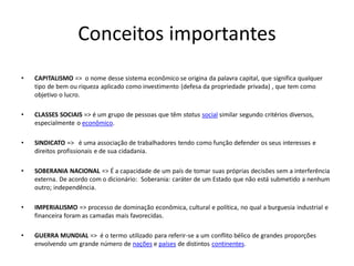 Conceitos importantes
• CAPITALISMO => o nome desse sistema econômico se origina da palavra capital, que significa qualquer
tipo de bem ou riqueza aplicado como investimento (defesa da propriedade privada) , que tem como
objetivo o lucro.
• CLASSES SOCIAIS => é um grupo de pessoas que têm status social similar segundo critérios diversos,
especialmente o econômico.
• SINDICATO => é uma associação de trabalhadores tendo como função defender os seus interesses e
direitos profissionais e de sua cidadania.
• SOBERANIA NACIONAL => É a capacidade de um país de tomar suas próprias decisões sem a interferência
externa. De acordo com o dicionário: Soberania: caráter de um Estado que não está submetido a nenhum
outro; independência.
• IMPERIALISMO => processo de dominação econômica, cultural e política, no qual a burguesia industrial e
financeira foram as camadas mais favorecidas.
• GUERRA MUNDIAL => é o termo utilizado para referir-se a um conflito bélico de grandes proporções
envolvendo um grande número de nações e países de distintos continentes.
 