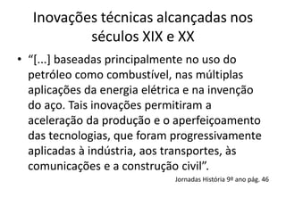 Inovações técnicas alcançadas nos
séculos XIX e XX
• “[...] baseadas principalmente no uso do
petróleo como combustível, nas múltiplas
aplicações da energia elétrica e na invenção
do aço. Tais inovações permitiram a
aceleração da produção e o aperfeiçoamento
das tecnologias, que foram progressivamente
aplicadas à indústria, aos transportes, às
comunicações e a construção civil”.
Jornadas História 9º ano pág. 46
 