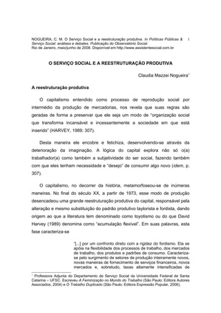 NOGUEIRA, C. M. O Serviço Social e a reestruturação produtiva. In Políticas Públicas &   1
Serviço Social: análises e debates. Publicação do Observatório Social.
Rio de Janeiro, maio/junho de 2008. Disponível em http://www.assistentesocial.com.br



         O SERVIÇO SOCIAL E A REESTRUTURAÇÃO PRODUTIVA

                                                            Claudia Mazzei Nogueira1

A reestruturação produtiva

    O capitalismo entendido como processo de reprodução social por
intermédio da produção de mercadorias, nos revela que suas regras são
geradas de forma a preservar que ele seja um modo de “organização social
que transforma incansável e incessantemente a sociedade em que está
inserido” (HARVEY, 1989: 307).

    Desta maneira ele encobre e fetichiza, desenvolvendo-se através da
deterioração da imaginação. A lógica do capital explora não só o(a)
trabalhador(a) como também a subjetividade do ser social, fazendo também
com que eles tenham necessidade e “desejo” de consumir algo novo (idem, p.
307).

    O capitalismo, no decorrer da história, metamorfoseou-se de inúmeras
maneiras. No final do século XX, a partir de 1973, esse modo de produção
desencadeou uma grande reestruturação produtiva do capital, responsável pela
alteração e mesmo substituição do padrão produtivo taylorista e fordista, dando
origem ao que a literatura tem denominado como toyotismo ou do que David
Harvey (1989) denomina como “acumulação flexível”. Em suas palavras, esta
fase caracteriza-se

                        “[...] por um confronto direto com a rigidez do fordismo. Ela se
                        apóia na flexibilidade dos processos de trabalho, dos mercados
                        de trabalho, dos produtos e padrões de consumo. Caracteriza-
                        se pelo surgimento de setores de produção inteiramente novos,
                        novas maneiras de fornecimento de serviços financeiros, novos
                        mercados e, sobretudo, taxas altamente intensificadas de
1
 Professora Adjunta do Departamento de Serviço Social da Universidade Federal de Santa
Catarina – UFSC. Escreveu A Feminização no Mundo do Trabalho (São Paulo: Editora Autores
Associados, 2004) e O Trabalho Duplicado (São Paulo: Editora Expressão Popular, 2006).
 