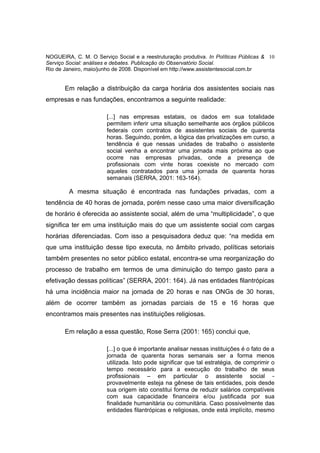 NOGUEIRA, C. M. O Serviço Social e a reestruturação produtiva. In Políticas Públicas & 10
Serviço Social: análises e debates. Publicação do Observatório Social.
Rio de Janeiro, maio/junho de 2008. Disponível em http://www.assistentesocial.com.br


       Em relação a distribuição da carga horária dos assistentes sociais nas
empresas e nas fundações, encontramos a seguinte realidade:

                       [...] nas empresas estatais, os dados em sua totalidade
                       permitem inferir uma situação semelhante aos órgãos públicos
                       federais com contratos de assistentes sociais de quarenta
                       horas. Seguindo, porém, a lógica das privatizações em curso, a
                       tendência é que nessas unidades de trabalho o assistente
                       social venha a encontrar uma jornada mais próxima ao que
                       ocorre nas empresas privadas, onde a presença de
                       profissionais com vinte horas coexiste no mercado com
                       aqueles contratados para uma jornada de quarenta horas
                       semanais (SERRA, 2001: 163-164).

         A mesma situação é encontrada nas fundações privadas, com a
tendência de 40 horas de jornada, porém nesse caso uma maior diversificação
de horário é oferecida ao assistente social, além de uma “multiplicidade”, o que
significa ter em uma instituição mais do que um assistente social com cargas
horárias diferenciadas. Com isso a pesquisadora deduz que: “na medida em
que uma instituição desse tipo executa, no âmbito privado, políticas setoriais
também presentes no setor público estatal, encontra-se uma reorganização do
processo de trabalho em termos de uma diminuição do tempo gasto para a
efetivação dessas políticas” (SERRA, 2001: 164). Já nas entidades filantrópicas
há uma incidência maior na jornada de 20 horas e nas ONGs de 30 horas,
além de ocorrer também as jornadas parciais de 15 e 16 horas que
encontramos mais presentes nas instituições religiosas.

       Em relação a essa questão, Rose Serra (2001: 165) conclui que,

                       [...] o que é importante analisar nessas instituições é o fato de a
                       jornada de quarenta horas semanais ser a forma menos
                       utilizada. Isto pode significar que tal estratégia, de comprimir o
                       tempo necessário para a execução do trabalho de seus
                       profissionais – em particular o assistente social -
                       provavelmente esteja na gênese de tais entidades, pois desde
                       sua origem isto constitui forma de reduzir salários compatíveis
                       com sua capacidade financeira e/ou justificada por sua
                       finalidade humanitária ou comunitária. Caso possivelmente das
                       entidades filantrópicas e religiosas, onde está implícito, mesmo
 