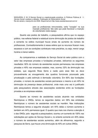 NOGUEIRA, C. M. O Serviço Social e a reestruturação produtiva. In Políticas Públicas & 11
Serviço Social: análises e debates. Publicação do Observatório Social.
Rio de Janeiro, maio/junho de 2008. Disponível em http://www.assistentesocial.com.br


                       para os profissionais remunerados, certa ”vocação“ na sua
                       inserção profissional, fato este que pode favorecer a inserção
                       do voluntariado neste espaço.

       Quanto aos postos de trabalho, a pesquisadora afirma que no espaço
público, nas esferas federal e estadual ocorre diminuição de postos de trabalho
e somente na esfera municipal houve sinais de aumento do número de
profissionais. Contraditoriamente é nessa esfera que os recursos ficaram mais
escassos e com as condições contratuais mais precárias, ou seja, menor carga
horária e menor salário.

       Ao compararmos a realidade do Serviço Social do setor público com o
setor das empresas privadas e fundações privadas, obtivemos os seguintes
resultados: 82% do número de assistentes sociais permaneceu nas empresas
privadas e 40% nas empresas estatais, mas, ocorreu 32% de diminuição nas
estatais, que segundo Rose Serra a razão para esse fato se deve
provavelmente ao enxugamento dos quadros funcionais provocado pela
privatização e pelo estímulo à demissão voluntária. Em 60% das fundações
privadas, o número de assistentes sociais permanece o mesmo e em 40% há
diminuição da presença desse profissional, onde mais uma vez é justificado
pela pesquisadora através das associações existentes entre as fundações
privadas e as empresas estatais.

       Quanto ao número de assistentes sociais atuando nas entidades
filantrópicas e ONGs, temos os seguintes dados: em 58% das entidades
filantrópicas o número de assistentes sociais se mantêm. Nas instituições
filantrópicas temos a seguinte situação: em 44% delas o número aumenta e
também em 44% permanece igual. O quadro que mais nos chama a atenção é
o das ONGs, pois segundo a pesquisadora, ocorreu um aumento de 100% nas
solicitações por ações do Serviço Social e, no entanto somente em 40% delas
o número de assistentes sociais aumentou, além de afimarmos, segundo a
pesquisa de Serra, que houve uma diminuição de 40% em outras ONGs.
 
