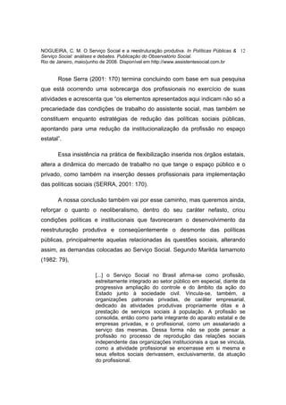 NOGUEIRA, C. M. O Serviço Social e a reestruturação produtiva. In Políticas Públicas & 12
Serviço Social: análises e debates. Publicação do Observatório Social.
Rio de Janeiro, maio/junho de 2008. Disponível em http://www.assistentesocial.com.br


       Rose Serra (2001: 170) termina concluindo com base em sua pesquisa
que está ocorrendo uma sobrecarga dos profissionais no exercício de suas
atividades e acrescenta que “os elementos apresentados aqui indicam não só a
precariedade das condições de trabalho do assistente social, mas também se
constituem enquanto estratégias de redução das políticas sociais públicas,
apontando para uma redução da institucionalização da profissão no espaço
estatal”.

       Essa insistência na prática de flexibilização inserida nos órgãos estatais,
altera a dinâmica do mercado de trabalho no que tange o espaço público e o
privado, como também na inserção desses profissionais para implementação
das políticas sociais (SERRA, 2001: 170).

       A nossa conclusão também vai por esse caminho, mas queremos ainda,
reforçar o quanto o neoliberalismo, dentro do seu caráter nefasto, criou
condições políticas e institucionais que favoreceram o desenvolvimento da
reestruturação produtiva e conseqüentemente o desmonte das políticas
públicas, principalmente aquelas relacionadas às questões sociais, alterando
assim, as demandas colocadas ao Serviço Social. Segundo Marilda Iamamoto
(1982: 79),

                       [...] o Serviço Social no Brasil afirma-se como profissão,
                       estreitamente integrado ao setor público em especial, diante da
                       progressiva ampliação do controle e do âmbito da ação do
                       Estado junto à sociedade civil. Vincula-se, também, a
                       organizações patronais privadas, de caráter empresarial,
                       dedicado às atividades produtivas propriamente ditas e à
                       prestação de serviços sociais à população. A profissão se
                       consolida, então como parte integrante do aparato estatal e de
                       empresas privadas, e o profissional, como um assalariado a
                       serviço das mesmas. Dessa forma não se pode pensar a
                       profissão no processo de reprodução das relações sociais
                       independente das organizações institucionais a que se vincula,
                       como a atividade profissional se encerrasse em si mesma e
                       seus efeitos sociais derivassem, exclusivamente, da atuação
                       do profissional.
 