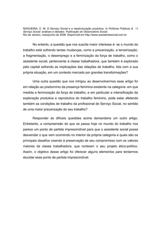 NOGUEIRA, C. M. O Serviço Social e a reestruturação produtiva. In Políticas Públicas & 13
Serviço Social: análises e debates. Publicação do Observatório Social.
Rio de Janeiro, maio/junho de 2008. Disponível em http://www.assistentesocial.com.br


       No entanto, a questão que nos suscita maior interesse é: se o mundo do
trabalho está sofrendo tantas mudanças, como a precarização, a terceirização,
a fragmentação, o desemprego e a feminização da força de trabalho, como o
assistente social, pertencente à classe trabalhadora, que também é explorado
pelo capital sofrendo as implicações das relações de trabalho, lida com a sua
própria situação, em um contexto marcado por grandes transformações?

       Uma outra questão que nos intrigou ao desenvolvermos esse artigo foi
em relação ao predomínio da presença feminina existente na categoria: em que
medida a feminização da força de trabalho, e em particular a intensificação da
exploração produtiva e reprodutiva do trabalho feminino, pode estar afetando
também as condições de trabalho da profissional de Serviço Social, no sentido
de uma maior precarização do seu trabalho?

       Responder às difíceis questões acima demandaria um outro artigo.
Entretanto, a compreensão do que se passa hoje no mundo do trabalho nos
parece um ponto de partida imprescindível para que o assistente social possa
desvendar o que vem ocorrendo no interior da própria categoria e quais são os
principais desafios visando à preservação de seu compromisso com os valores
maiores da classe trabalhadora, que norteiam o seu projeto ético-político.
Assim, o objetivo desse artigo foi oferecer alguns elementos para tentarmos
elucidar esse ponto de partida imprescindível.
 
