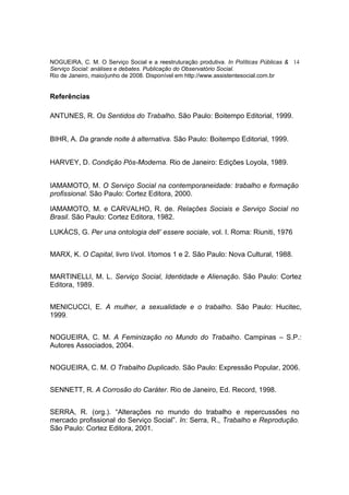 NOGUEIRA, C. M. O Serviço Social e a reestruturação produtiva. In Políticas Públicas & 14
Serviço Social: análises e debates. Publicação do Observatório Social.
Rio de Janeiro, maio/junho de 2008. Disponível em http://www.assistentesocial.com.br


Referências

ANTUNES, R. Os Sentidos do Trabalho. São Paulo: Boitempo Editorial, 1999.


BIHR, A. Da grande noite à alternativa. São Paulo: Boitempo Editorial, 1999.


HARVEY, D. Condição Pós-Moderna. Rio de Janeiro: Edições Loyola, 1989.


IAMAMOTO, M. O Serviço Social na contemporaneidade: trabalho e formação
profissional. São Paulo: Cortez Editora, 2000.

IAMAMOTO, M. e CARVALHO, R. de. Relações Sociais e Serviço Social no
Brasil. São Paulo: Cortez Editora, 1982.

LUKÁCS, G. Per una ontologia dell’ essere sociale, vol. I. Roma: Riuniti, 1976


MARX, K. O Capital, livro I/vol. I/tomos 1 e 2. São Paulo: Nova Cultural, 1988.


MARTINELLI, M. L. Serviço Social, Identidade e Alienação. São Paulo: Cortez
Editora, 1989.


MENICUCCI, E. A mulher, a sexualidade e o trabalho. São Paulo: Hucitec,
1999.


NOGUEIRA, C. M. A Feminização no Mundo do Trabalho. Campinas – S.P.:
Autores Associados, 2004.


NOGUEIRA, C. M. O Trabalho Duplicado. São Paulo: Expressão Popular, 2006.


SENNETT, R. A Corrosão do Caráter. Rio de Janeiro, Ed. Record, 1998.


SERRA, R. (org.). “Alterações no mundo do trabalho e repercussões no
mercado profissional do Serviço Social”. In: Serra, R., Trabalho e Reprodução.
São Paulo: Cortez Editora, 2001.
 