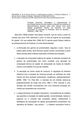 NOGUEIRA, C. M. O Serviço Social e a reestruturação produtiva. In Políticas Públicas &   2
Serviço Social: análises e debates. Publicação do Observatório Social.
Rio de Janeiro, maio/junho de 2008. Disponível em http://www.assistentesocial.com.br


                        inovação comercial, tecnológica e organizacional. A
                        acumulação flexível envolve rápidas mudanças dos padrões do
                        desenvolvimento desigual, tanto entre setores como entre
                        regiões geográficas, criando, por exemplo, um vasto
                        movimento no emprego no chamado ‘setor de serviços’...”
                        (HARVEY, 1989: 140).

    Alain Bihr (1999) também trata desse momento, que se iniciou a partir do
começo dos anos 1970, definindo–o como “a crise do regime de acumulação
do capital”. Em sua análise Bihr (1999: 69-71) aponta quatro fatores relativos
ao enfraquecimento do fordismo e à crise desencadeada:

   •   a diminuição dos ganhos de produtividade. Segundo o autor, ”isso se
       explica pelos limites, tanto técnicos quanto sociais, encontrados a partir
       desse período pelos métodos tayloristas e fordistas de produção”.

   •   a elevação da composição orgânica do capital. A obtenção constante de
       ganhos de produtividade tem como condição uma elevação da
       composição técnica do capital: da composição da massa do trabalho
       morto e a do trabalho vivo que ele mobiliza.

   •   “A saturação da norma social de consumo. A regulação do fordismo
       implicava que o processo de consumo privado se centrasse em certo
       número de bens duráveis (automóveis, residências, eletrodomésticos)”
       (BIHR, 1999: 71). Para Bihr, o mercado da era fordista saturou-se
       progressivamente ao longo dos anos 1960 e 1970, levando a uma
       retração das vendas incompatíveis com uma crescente produção em
       massa que necessitava ser consumida.

   •   o desenvolvimento do trabalho improdutivo: “principalmente do trabalho
       que garantia a circulação do capital (gestão, comercialização, bancos e
       seguros) ou o conjunto das condições sociais, institucionais e
       ideológicas da reprodução do capital (principalmente concentrado nos
       aparelhos de Estado)”. Isso porque “... o trabalho improdutivo limita a
 