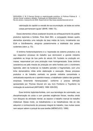 NOGUEIRA, C. M. O Serviço Social e a reestruturação produtiva. In Políticas Públicas &   3
Serviço Social: análises e debates. Publicação do Observatório Social.
Rio de Janeiro, maio/junho de 2008. Disponível em http://www.assistentesocial.com.br


       valorização do capital e a escala de sua acumulação, se todas as outras
       coisas permanecem iguais” (BIHR, 1999: 73).

    Esses elementos críticos acabaram levando ao enfraquecimento do padrão
produtivo taylorista e fordista. Para Alain Bihr, a conjugação desses quatro
elementos acarretou uma redução da taxa média de lucro, inicialmente nos
EUA e Grã-Bretanha, atingindo posteriormente a totalidade dos paises
ocidentais (idem, p. 73).

    O binômio fordismo/taylorismo é a “expressão do sistema produtivo e do
seu respectivo processo de trabalho que dominaram a grande indústria
capitalista ao longo de boa parte do século XX, fundado na produção em
massa, responsável por uma produção mais homogeneizada. Esse binômio
caracterizou-se pela mescla de produção em série fordista com o cronômetro
taylorista, além de fundar-se no trabalho parcelar e fragmentado, com uma
linha demarcatória nítida entre elaboração e execução. Desse processo
produtivo e de trabalho centrado na grande indústria concentrada e
verticalizada expandiu-se o operário-massa, o trabalhador coletivo das grandes
empresas      fortemente     hierarquizadas”,     conforme      a   precisa    definição
apresentada por Thomas Gounet em seu livro Fordismo e Toyotismo na
civilização do automóvel (ANTUNES, 1999: 229-230).

       Esse binômio taylorista-fordista, com sua tecnologia de submissão, sua
disciplinarização do corpo e com grandes exigências físicas, resultou ainda
num bloqueio da atividade mental, ao separar o trabalho manual do trabalho
intelectual. Desse modo, os trabalhadores e as trabalhadoras não só não
adquirem o conhecimento do processo integral do trabalho, mas muitas vezes
nem sequer sabem o porquê de suas tarefas (MENICUCCI, 1999).
 