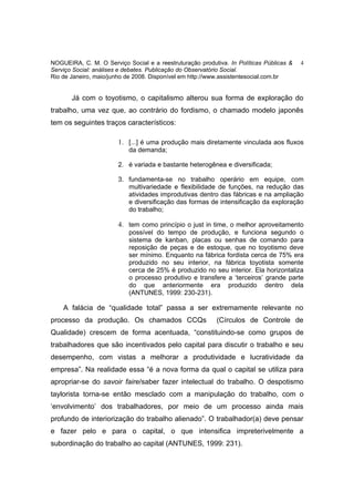 NOGUEIRA, C. M. O Serviço Social e a reestruturação produtiva. In Políticas Públicas &   4
Serviço Social: análises e debates. Publicação do Observatório Social.
Rio de Janeiro, maio/junho de 2008. Disponível em http://www.assistentesocial.com.br


       Já com o toyotismo, o capitalismo alterou sua forma de exploração do
trabalho, uma vez que, ao contrário do fordismo, o chamado modelo japonês
tem os seguintes traços característicos:

                        1. [...] é uma produção mais diretamente vinculada aos fluxos
                           da demanda;

                        2. é variada e bastante heterogênea e diversificada;

                        3. fundamenta-se no trabalho operário em equipe, com
                           multivariedade e flexibilidade de funções, na redução das
                           atividades improdutivas dentro das fábricas e na ampliação
                           e diversificação das formas de intensificação da exploração
                           do trabalho;

                        4. tem como princípio o just in time, o melhor aproveitamento
                           possível do tempo de produção, e funciona segundo o
                           sistema de kanban, placas ou senhas de comando para
                           reposição de peças e de estoque, que no toyotismo deve
                           ser mínimo. Enquanto na fábrica fordista cerca de 75% era
                           produzido no seu interior, na fábrica toyotista somente
                           cerca de 25% é produzido no seu interior. Ela horizontaliza
                           o processo produtivo e transfere a ‘terceiros’ grande parte
                           do que anteriormente era produzido dentro dela
                           (ANTUNES, 1999: 230-231).

    A falácia de “qualidade total” passa a ser extremamente relevante no
processo da produção. Os chamados CCQs                     (Círculos de Controle de
Qualidade) crescem de forma acentuada, “constituindo-se como grupos de
trabalhadores que são incentivados pelo capital para discutir o trabalho e seu
desempenho, com vistas a melhorar a produtividade e lucratividade da
empresa”. Na realidade essa “é a nova forma da qual o capital se utiliza para
apropriar-se do savoir faire/saber fazer intelectual do trabalho. O despotismo
taylorista torna-se então mesclado com a manipulação do trabalho, com o
‘envolvimento’ dos trabalhadores, por meio de um processo ainda mais
profundo de interiorização do trabalho alienado”. O trabalhador(a) deve pensar
e fazer pelo e para o capital, o que intensifica impreterivelmente a
subordinação do trabalho ao capital (ANTUNES, 1999: 231).
 