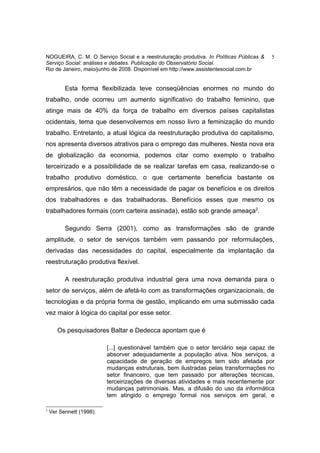 NOGUEIRA, C. M. O Serviço Social e a reestruturação produtiva. In Políticas Públicas &   5
Serviço Social: análises e debates. Publicação do Observatório Social.
Rio de Janeiro, maio/junho de 2008. Disponível em http://www.assistentesocial.com.br


          Esta forma flexibilizada teve conseqüências enormes no mundo do
trabalho, onde ocorreu um aumento significativo do trabalho feminino, que
atinge mais de 40% da força de trabalho em diversos países capitalistas
ocidentais, tema que desenvolvemos em nosso livro a feminização do mundo
trabalho. Entretanto, a atual lógica da reestruturação produtiva do capitalismo,
nos apresenta diversos atrativos para o emprego das mulheres. Nesta nova era
de globalização da economia, podemos citar como exemplo o trabalho
terceirizado e a possibilidade de se realizar tarefas em casa, realizando-se o
trabalho produtivo doméstico, o que certamente beneficia bastante os
empresários, que não têm a necessidade de pagar os benefícios e os direitos
dos trabalhadores e das trabalhadoras. Benefícios esses que mesmo os
trabalhadores formais (com carteira assinada), estão sob grande ameaça2.

          Segundo Serra (2001), como as transformações são de grande
amplitude, o setor de serviços também vem passando por reformulações,
derivadas das necessidades do capital, especialmente da implantação da
reestruturação produtiva flexível.

          A reestruturação produtiva industrial gera uma nova demanda para o
setor de serviços, além de afetá-lo com as transformações organizacionais, de
tecnologias e da própria forma de gestão, implicando em uma submissão cada
vez maior à lógica do capital por esse setor.

       Os pesquisadores Baltar e Dedecca apontam que é

                          [...] questionável também que o setor terciário seja capaz de
                          absorver adequadamente a população ativa. Nos serviços, a
                          capacidade de geração de empregos tem sido afetada por
                          mudanças estruturais, bem ilustradas pelas transformações no
                          setor financeiro, que tem passado por alterações técnicas,
                          terceirizações de diversas atividades e mais recentemente por
                          mudanças patrimoniais. Mas, a difusão do uso da informática
                          tem atingido o emprego formal nos serviços em geral, e

2
    Ver Sennett (1998).
 
