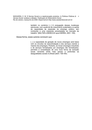 NOGUEIRA, C. M. O Serviço Social e a reestruturação produtiva. In Políticas Públicas &   6
Serviço Social: análises e debates. Publicação do Observatório Social.
Rio de Janeiro, maio/junho de 2008. Disponível em http://www.assistentesocial.com.br


                        também no comércio [...] A conjugação dessas mudanças
                        estruturais, com ausência de crescimento sustentado e a perda
                        de capacidade de expansão do emprego público, tem
                        conduzido a uma crescente precariedade do mercado de
                        trabalho” (BALTAR e DEDECCA apud SERRA, 2001: 159).

    Dessa forma, esses autores concluem que

                        [...] a capacidade de geração de novos empregos será baixa
                        com os circuitos da subcontratação e dos serviços criando a
                        maioria dos empregos. Portanto, ao trocar empregos industriais
                        e de serviços formalizados por empregos não formalizados,
                        permitirá a consolidação de uma nova forma de exclusão
                        social, tornando ainda mais graves e profundas as
                        desigualdades sociais no Brasil (idem: 159-160).
 