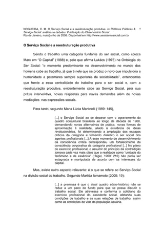 NOGUEIRA, C. M. O Serviço Social e a reestruturação produtiva. In Políticas Públicas &   7
Serviço Social: análises e debates. Publicação do Observatório Social.
Rio de Janeiro, maio/junho de 2008. Disponível em http://www.assistentesocial.com.br


O Serviço Social e a reestruturação produtiva

       Sendo o trabalho uma categoria fundante do ser social, como coloca
Marx em “O Capital” (1988) e, pelo que afirma Lukács (1976) na Ontologia do
Ser Social: “o momento predominante no desenvolvimento no mundo dos
homens cabe ao trabalho, já que é nele que se produz o novo que impulsiona a
humanidade a patamares sempre superiores de sociabilidade”, entendemos
que frente a essa centralidade do trabalho para o ser social e, com a
reestruturação produtiva, evidentemente cabe ao Serviço Social, pela sua
práxis interventiva, novas respostas para novas demandas além de novas
mediações nas expressões sociais.

       Para tanto, segundo Maria Lúcia Martinelli (1989: 145),

                        [...] o Serviço Social ao se deparar com o agravamento do
                        quadro conjuntural brasileiro ao longo da década de 1960,
                        demandando novas alternativas de prática, novas formas de
                        aproximação à realidade, aliado à existência de idéias
                        revolucionárias, foi determinando a ampliação dos espaços
                        críticos da categoria e tornando dialético o ser social dos
                        agentes profissionais [...] A esse momento de desenvolvimento
                        da consciência crítica correspondeu um fortalecimento da
                        consciência corporativa da categoria profissional [...] No plano
                        do exercício profissional, o assumir do princípio da contradição
                        tornava cada vez mais claro que a realidade como “unidade do
                        fenômeno e da essência” (Hegel, 1969: 216) não podia ser
                        estagnada e manipulada de acordo com os interesses do
                        capital.

       Mas, existe outro aspecto relevante: é o que se refere ao Serviço Social
na divisão social do trabalho. Segundo Marilda Iamamoto (2000: 19):

                        [...] a premissa é que o atual quadro sócio-histórico não se
                        reduz a um pano de fundo para que se possa discutir o
                        trabalho social. Ele atravessa e conforma o cotidiano do
                        exercício profissional do assistente social, afetando suas
                        condições de trabalho e as suas relações de trabalho, assim
                        como as condições de vida da população usuária.
 