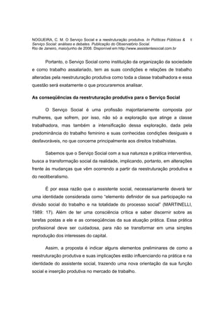 NOGUEIRA, C. M. O Serviço Social e a reestruturação produtiva. In Políticas Públicas &   8
Serviço Social: análises e debates. Publicação do Observatório Social.
Rio de Janeiro, maio/junho de 2008. Disponível em http://www.assistentesocial.com.br


       Portanto, o Serviço Social como instituição da organização da sociedade
e como trabalho assalariado, tem as suas condições e relações de trabalho
alteradas pela reestruturação produtiva como toda a classe trabalhadora e essa
questão será exatamente o que procuraremos analisar.

As conseqüências da reestruturação produtiva para o Serviço Social

       O Serviço Social é uma profissão majoritariamente composta por
mulheres, que sofrem, por isso, não só a exploração que atinge a classe
trabalhadora, mas também a intensificação dessa exploração, dada pela
predominância do trabalho feminino e suas conhecidas condições desiguais e
desfavoráveis, no que concerne principalmente aos direitos trabalhistas.

       Sabemos que o Serviço Social com a sua natureza e prática interventiva,
busca a transformação social da realidade, implicando, portanto, em alterações
frente às mudanças que vêm ocorrendo a partir da reestruturação produtiva e
do neoliberalismo.

       É por essa razão que o assistente social, necessariamente deverá ter
uma identidade considerada como “elemento definidor de sua participação na
divisão social do trabalho e na totalidade do processo social” (MARTINELLI,
1989: 17). Além de ter uma consciência crítica e saber discernir sobre as
tarefas postas a ele e as conseqüências da sua atuação prática. Essa prática
profissional deve ser cuidadosa, para não se transformar em uma simples
reprodução dos interesses do capital.

       Assim, a proposta é indicar alguns elementos preliminares de como a
reestruturação produtiva e suas implicações estão influenciando na prática e na
identidade do assistente social, trazendo uma nova orientação da sua função
social e inserção produtiva no mercado de trabalho.
 