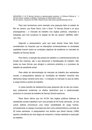 NOGUEIRA, C. M. O Serviço Social e a reestruturação produtiva. In Políticas Públicas &   9
Serviço Social: análises e debates. Publicação do Observatório Social.
Rio de Janeiro, maio/junho de 2008. Disponível em http://www.assistentesocial.com.br


       Para isso tomaremos como exemplo uma pesquisa feita no estado do
Rio de Janeiro, por Rose Serra, com o título: “O Serviço Social e os seus
empregadores – o mercado de trabalho nos órgãos públicos, empresas e
entidades sem fins lucrativos no estado do Rio de Janeiro” (SERRA, 2001:
161-172).

       Segundo a pesquisadora, para que esse estudo fosse feito foram
considerados os impactos que as alterações contemporâneas na sociedade
capitalista tiveram sobre as condições objetivas de existência no mercado de
trabalho do Serviço Social.

       Para Serra, a redução dos postos de trabalho e o redimensionamento da
função dos mesmos, são o que demarcam a flexibilização do trabalho. São
essas as duas formas que atingem a estrutura produtiva e o processo de
trabalho do assistente social.

       Para efeito de demonstração do mercado de trabalho dos assistentes
sociais, a pesquisadora destaca as “condições de trabalho” tomando dois
elementos dessa variável como eixo – a inserção no mercado no que se refere
à carga horária e postos de trabalho.

       A nossa escolha de destacarmos essa pesquisa não se deu por acaso,
aqui poderemos evidenciar os efeitos destrutivos que a reestruturação
produtiva no mercado de trabalho do Serviço Social ocasionou.

       Rose Serra afirma que em 91,6% dos órgãos públicos federais os
assistentes sociais trabalham com uma jornada de 40 horas semanais. Já nas
outras esferas encontra-se uma maior variabilidade de carga horária,
principalmente no espaço municipal que tem como predominância a jornada de
20 horas semanais. A pesquisadora nos lembra que David Harvey (1989)
aponta a tendência da nova lógica de comprimir o tempo dedicado à execução
do trabalho.
 