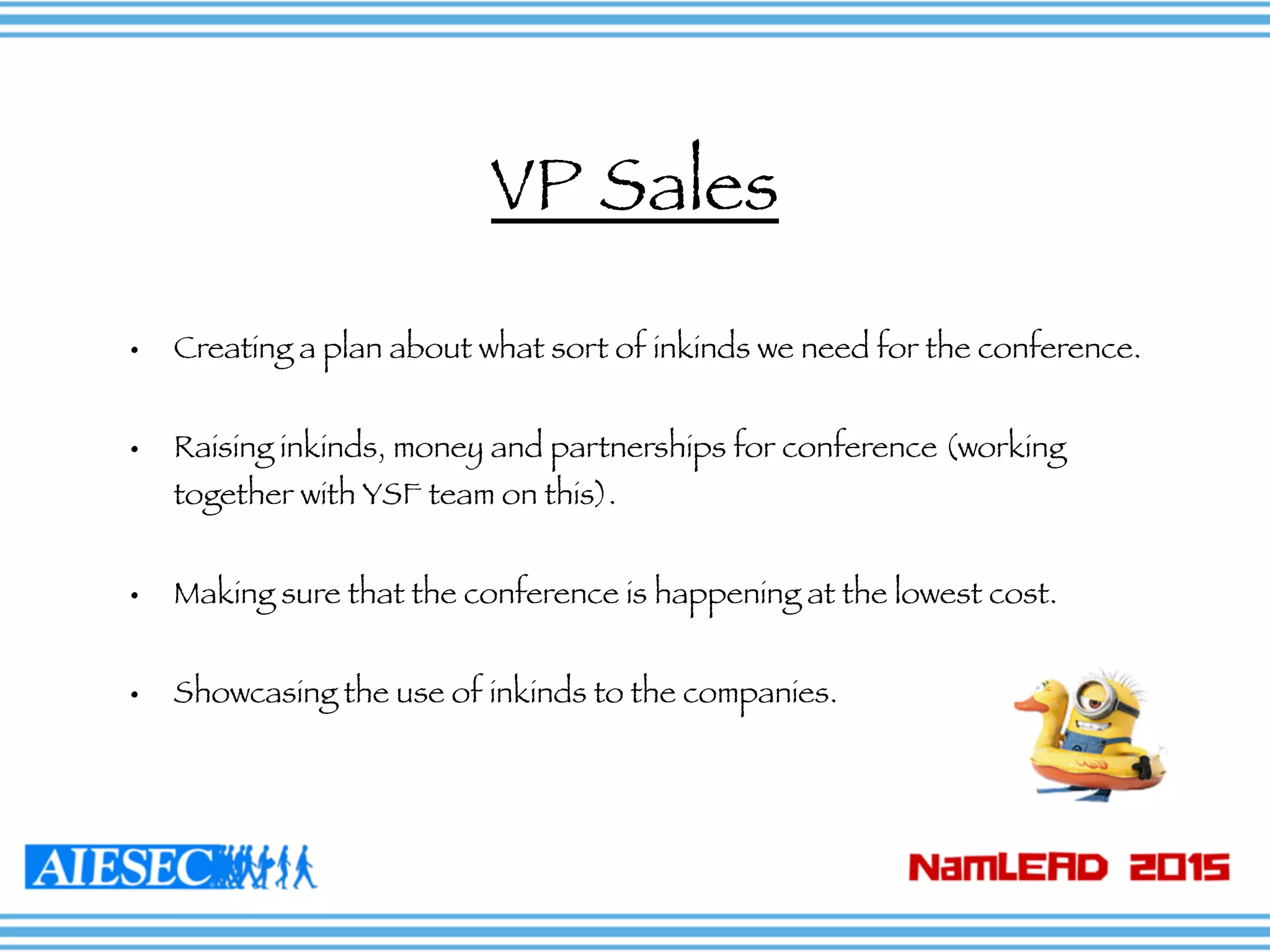 • Creating a plan about what sort of inkinds we need for the conference.
• Raising inkinds, money and partnerships for conference (working
together with YSF team on this).
• Making sure that the conference is happening at the lowest cost.
• Showcasing the use of inkinds to the companies.
VP Sales
 