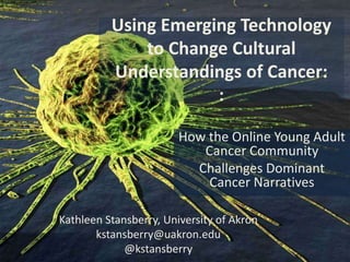 Using Emerging Technology
              to Change Cultural
          Understandings of Cancer:
                      :

                        How the Online Young Adult
                           Cancer Community
                          Challenges Dominant
                            Cancer Narratives

Kathleen Stansberry, University of Akron
       kstansberry@uakron.edu
             @kstansberry
 