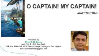 O CAPTAIN! MY CAPTAIN!
-WALT WHITMAN
Presented by-
Prof. R. R. Borse,
Asst.Prof. & HOD, Eng.Dept.,
B.P.Arts,S.M.A.Sci.,K.K.C.Comm.College,Chalisgaon,Dist.Jalgaon
Mail- ravindraborse1@gmail.com
 