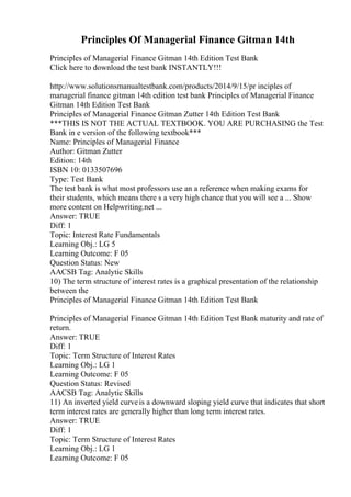 Principles Of Managerial Finance Gitman 14th
Principles of Managerial Finance Gitman 14th Edition Test Bank
Click here to download the test bank INSTANTLY!!!
http://www.solutionsmanualtestbank.com/products/2014/9/15/pr inciples of
managerial finance gitman 14th edition test bank Principles of Managerial Finance
Gitman 14th Edition Test Bank
Principles of Managerial Finance Gitman Zutter 14th Edition Test Bank
***THIS IS NOT THE ACTUAL TEXTBOOK. YOU ARE PURCHASING the Test
Bank in e version of the following textbook***
Name: Principles of Managerial Finance
Author: Gitman Zutter
Edition: 14th
ISBN 10: 0133507696
Type: Test Bank
The test bank is what most professors use an a reference when making exams for
their students, which means there s a very high chance that you will see a ... Show
more content on Helpwriting.net ...
Answer: TRUE
Diff: 1
Topic: Interest Rate Fundamentals
Learning Obj.: LG 5
Learning Outcome: F 05
Question Status: New
AACSB Tag: Analytic Skills
10) The term structure of interest rates is a graphical presentation of the relationship
between the
Principles of Managerial Finance Gitman 14th Edition Test Bank
Principles of Managerial Finance Gitman 14th Edition Test Bank maturity and rate of
return.
Answer: TRUE
Diff: 1
Topic: Term Structure of Interest Rates
Learning Obj.: LG 1
Learning Outcome: F 05
Question Status: Revised
AACSB Tag: Analytic Skills
11) An inverted yield curveis a downward sloping yield curve that indicates that short
term interest rates are generally higher than long term interest rates.
Answer: TRUE
Diff: 1
Topic: Term Structure of Interest Rates
Learning Obj.: LG 1
Learning Outcome: F 05
 