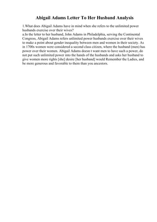 Abigail Adams Letter To Her Husband Analysis
1.What does Abigail Adams have in mind when she refers to the unlimited power
husbands exercise over their wives?
a.In the letter to her husband, John Adams in Philadelphia, serving the Continental
Congress, Abigail Adams refers unlimited power husbands exercise over their wives
to make a point about gender inequality between men and women in their society. As
in 1700s women were considered a second class citizen, where the husband (men) has
power over their women. Abigail Adams doesn t want men to have such a power, do
not put such unlimited power into the hands of the husbands and asks her husband to
give women more rights [she] desire [her husband] would Remember the Ladies, and
be more generous and favorable to them than you ancestors.
 