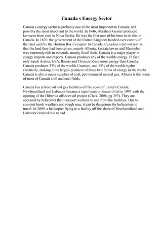 Canada s Energy Sector
Canada s energy sector is probably one of the most important to Canada, and
possibly the most important to the world. In 1846, Abraham Gesner produced
kerosene from coal in Nova Scotia. He was the first man of his time to do this in
Canada. In 1870, the government of the United Kingdom handed over control of
the land used by the Hudson Bay Company to Canada. Canadian s did not realize
that the land they had been given, mainly Alberta, Saskatchewan and Manitoba
was extremely rich in minerals, mostly fossil fuels. Canada is a major player in
energy imports and exports. Canada produces 6% of the worlds energy. In fact,
only Saudi Arabia, USA, Russia and China produce more energy than Canada.
Canada produces 33% of the worlds Uranium, and 13% of the worlds hydro
electricity, making it the largest producer of these two forms of energy in the world.
Canada is also a major supplier of coal, petroleumand natural gas. Alberta is the home
of most of Canada s oil and coal fields.
Canada has remote oil and gas facilities off the coast of Eastern Canada,
Newfoundland and Labrador became a significant producer of oil in 1997 with the
opening of the Hibernia offshore oil project (Clark, 2006, pg 353). They are
accessed by helicopter that transport workers to and from the facilities. Due to
constant harsh weathers and rough seas, it can be dangerous for helicopters to
travel. In 2009, a helicopter flying to a facility off the shore of Newfoundland and
Labrador crashed due to bad
 