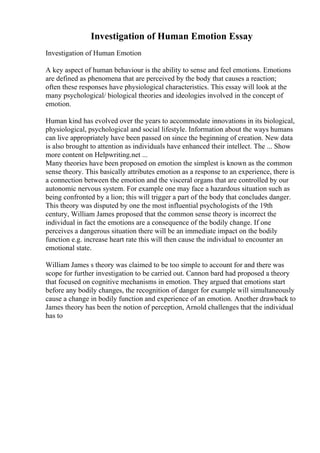 Investigation of Human Emotion Essay
Investigation of Human Emotion
A key aspect of human behaviour is the ability to sense and feel emotions. Emotions
are defined as phenomena that are perceived by the body that causes a reaction;
often these responses have physiological characteristics. This essay will look at the
many psychological/ biological theories and ideologies involved in the concept of
emotion.
Human kind has evolved over the years to accommodate innovations in its biological,
physiological, psychological and social lifestyle. Information about the ways humans
can live appropriately have been passed on since the beginning of creation. New data
is also brought to attention as individuals have enhanced their intellect. The ... Show
more content on Helpwriting.net ...
Many theories have been proposed on emotion the simplest is known as the common
sense theory. This basically attributes emotion as a response to an experience, there is
a connection between the emotion and the visceral organs that are controlled by our
autonomic nervous system. For example one may face a hazardous situation such as
being confronted by a lion; this will trigger a part of the body that concludes danger.
This theory was disputed by one the most influential psychologists of the 19th
century, William James proposed that the common sense theory is incorrect the
individual in fact the emotions are a consequence of the bodily change. If one
perceives a dangerous situation there will be an immediate impact on the bodily
function e.g. increase heart rate this will then cause the individual to encounter an
emotional state.
William James s theory was claimed to be too simple to account for and there was
scope for further investigation to be carried out. Cannon bard had proposed a theory
that focused on cognitive mechanisms in emotion. They argued that emotions start
before any bodily changes, the recognition of danger for example will simultaneously
cause a change in bodily function and experience of an emotion. Another drawback to
James theory has been the notion of perception, Arnold challenges that the individual
has to
 