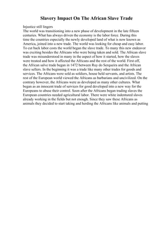 Slavery Impact On The African Slave Trade
Injustice still lingers
The world was transitioning into a new phase of development in the late fifteen
centuries. What has always driven the economy is the labor force. During this
time the countries especially the newly developed land of what is now known as
America, joined into a new trade. The world was looking for cheap and easy labor.
To cut back labor costs the world began the slave trade. To many this new endeavor
was exciting besides the Africans who were being taken and sold. The African slave
trade was misunderstood in many in the aspect of how it started, how the slaves
were treated and how it affected the Africans and the rest of the world. First off,
the African salve trade began in 1472 between Ruy do Serqueira and the African
slave sellers. In the beginning it was a trade like many other trades for goods and
services. The Africans were sold as soldiers, house held servants, and artists. The
rest of the European world viewed the Africans as barbarians and uncivilized. On the
contrary however, the Africans were as developed as many other cultures. What
began as an innocent trade of services for good developed into a new way for the
Europeans to abuse their control. Soon after the Africans began trading slaves the
European countries needed agricultural labor. There were white indentured slaves
already working in the fields but not enough. Since they saw these Africans as
animals they decided to start taking and herding the Africans like animals and putting
 