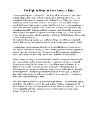 The Fight to Help the Snow Leopard Essay
An endangered species is any species... that is at risk of extinction because of the
sudden rapid decrease in its population or loss of its habitat (Dublin, par. 1). An
animal that falls under this category is the Panthera Uncia (Dublin, par. 1) more
commonly known as the snow leopard. This animal is seen as a threat to many
people in Central Asia the natural habitat of the leopard. However, the conclusion is
inaccurate. The snow leopardis a rare creature that is hardly seen by humans. This
animal is insulated by thick fur and has tremendous paws that act like snowshoes.
Snow leopards have powerful legs that allow them to jump up to at least fifty feet.
Along with their unique body style, they have a long tail that helps keep... Show more
content on Helpwriting.net ...
4). People are building more houses and farms that go beyond the snow leopards
habitat. This problem is causing the snow leopards to have less room to live freely.
Another reason for the decrease in the leopards natural habitat is global warming.
The earth is warming and causing the snow something the snow leopard depends on
to melt. Since the snow is melting, the snow leopards prey is moving to different
areas; for example, the blue sheep, Asiatic ibex, marmots and small rodents.
These animals are being relocated to different locations because they cannot stand
this change in the weather. Unfortunately this is a problem for the snow leopard
because these animals are its natural prey. It is said that as snow leopards get to
higher elevations, the vegetation becomes more scarce, which means that the
herbivores that they prey on are in limited supply as well, and the [snow] leopards
are having trouble finding enough food (Defenders of Wildlife, par. 7). This is a
key problem because the snow leopard needs food to survive and it is resulting in
more snow leopards starving to death.
The snow leopards coat and body parts are in high demand. They are being illegally
hunted and poached to be sold on the black market. The bones and organs of the
snow leopard are being used for traditional Chinese and Asian medicine. The coat of
a snow leopard is extremely valuable because it is thick and has a very unique
pattern. People sell the fur
 