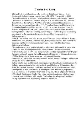 Charles Best Essay
Charles Best, an intelligent man who positively shaped many people s lives
dealing with diabetes, passed away on March 31, 1978, 79 years old. In 1915,
Charles Best moved to Toronto, Canada and studied at the University of Toronto.
Charles was enlisted in the Canadian Army in 1918 and performed 2nd Canadian
Tank Battalion during World War One. After Charles returned back to school in
Toronto and commenced his work in 1919. Years later he received his bachelor s
degrees in physiology and biochemistry in 1921, he became a summer research
assistant and professor J.J.R. MacLeod allocated him to work with Dr. Frederick
Bantingand that s where the amazing journey began. Together they had exhilarating
experiments in the summer and even convinced... Show more content on
Helpwriting.net ...
In 1924, Charles Best married a woman named Margaret Hooper Mahon in Toronto
and had two sons, Charles Alexander Best, Henry Bruce Macleod Best. Henry Best
became a well known historian and even became president of the Laurentian
University in Sudbury.
Charles Best was a very successful medical scientist according to all of his awards
that he had won including the Flavelle Medal in 1950, Gairdner Foundation
International Award in 1971, and many more, he also had eighteen Honorary Degrees
from universities all around the world such as the University of Chicago, University
of Chile, University of Amsterdam, and University of Uruguay.
Despite all of Charles Best s accomplishments and his journey, his impact will forever
change the world for the better.
Before Charles Best and Frederick Banting discovered insulin, the main treatment for
diabetes was an extremely low calorie diet, it would be low as 450 calories a day.
Since there was no treatment for diabetes, getting it would be a death sentence and
unimaginable to treat. Now thanks to Banting and Best, millions of people back
then and millions of people now live with it every day. This is all possible because
of Frederick Banting and Charles Best s hard work and dedication it helped many
people co op with diabetes with insulin. Charles Best left a huge mark and long
lasting impact that have helped many people all around the
 