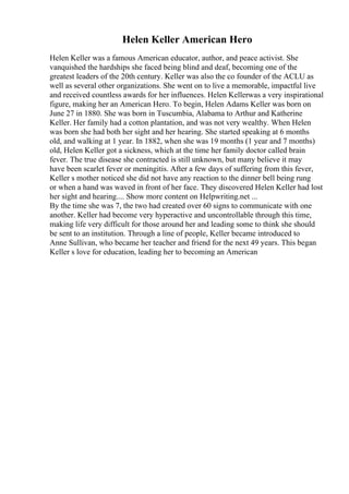 Helen Keller American Hero
Helen Keller was a famous American educator, author, and peace activist. She
vanquished the hardships she faced being blind and deaf, becoming one of the
greatest leaders of the 20th century. Keller was also the co founder of the ACLU as
well as several other organizations. She went on to live a memorable, impactful live
and received countless awards for her influences. Helen Kellerwas a very inspirational
figure, making her an American Hero. To begin, Helen Adams Keller was born on
June 27 in 1880. She was born in Tuscumbia, Alabama to Arthur and Katherine
Keller. Her family had a cotton plantation, and was not very wealthy. When Helen
was born she had both her sight and her hearing. She started speaking at 6 months
old, and walking at 1 year. In 1882, when she was 19 months (1 year and 7 months)
old, Helen Keller got a sickness, which at the time her family doctor called brain
fever. The true disease she contracted is still unknown, but many believe it may
have been scarlet fever or meningitis. After a few days of suffering from this fever,
Keller s mother noticed she did not have any reaction to the dinner bell being rung
or when a hand was waved in front of her face. They discovered Helen Keller had lost
her sight and hearing.... Show more content on Helpwriting.net ...
By the time she was 7, the two had created over 60 signs to communicate with one
another. Keller had become very hyperactive and uncontrollable through this time,
making life very difficult for those around her and leading some to think she should
be sent to an institution. Through a line of people, Keller became introduced to
Anne Sullivan, who became her teacher and friend for the next 49 years. This began
Keller s love for education, leading her to becoming an American
 