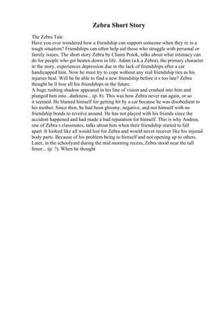 Zebra Short Story
The Zebra Tale
Have you ever wondered how a friendship can support someone when they re in a
tough situation? Friendships can often help aid those who struggle with personal or
family issues. The short story Zebra by Chaim Potok, talks about what intimacy can
do for people who get beaten down in life. Adam (a.k.a Zebra), the primary character
in the story, experiences depression due to the lack of friendships after a car
handicapped him. Now he must try to cope without any real friendship ties as his
injuries heal. Will he be able to find a new friendship before it s too late? Zebra
thought he ll lose all his friendships in the future.
A huge rushing shadow appeared in his line of vision and crashed into him and
plunged him into...darkness... (p. 8). This was how Zebra never ran again, or so
it seemed. He blamed himself for getting hit by a car because he was disobedient to
his mother. Since then, he had been gloomy, negative, and not himself with no
friendship bonds to revolve around. He has not played with his friends since the
accident happened and had made a bad reputation for himself. This is why Andrea,
one of Zebra s classmates, talks about him when their friendship started to fall
apart. It looked like all would lost for Zebra and would never recover like his injured
body parts. Because of his problem being to himself and not opening up to others.
Later, in the schoolyard during the mid morning recess, Zebra stood near the tall
fence... (p. ?). When he thought
 