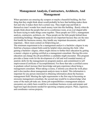 Management Analysis, Contractors, Architects, And
Management
When spectators see amazing sky scrapers or maybe a beautiful building, the first
thing that they might think about would probably be how that building makes them
feel and why it makes them feel a certain way. They might stop and think to
themselves man I wonder how much money went into this building . Rarely when do
people think about the people that sat in a conference room, at an oval shaped table
for hours trying to make things come together. These people are CEO s, management
analysis, contractors, architects, etc. These people are the little people behind those
astonishing buildings. Management analysist are important because they are the ones
that handle the businesss money, they handle any important documents, and hold
important... Show more content on Helpwriting.net ...
The minimum requirement to be a management analyst is a bachelor s degree in any
field but a business related field could be helpful when entering this field. After
gaining a bachelor s degree, others might choose to further their education by getting
a master s degree or getting certified as a management consultant. Having this extra
education can change the job possibilities a candidate might encounter. This program
provides a frame work for the development of a full and well rounded mastery of
analytic skills for the management (or program) analyst, and commitment to self
improvement (Certificate of Accomplishment). For those that take a certified course
in graduate school increase their knowledge and gain experience about being a
management consultant. When taking a course, it informs you about the work place
and it also teaches about management analysis more in detail. This information is
important for any person interested in obtaining information about the business
management field. Meeting the right requirements is the first step in becoming an
awesome management consultant, the second step would be to acknowledge what
some of the main job tasks are. Some job responsibilities a management analysis
encounters on a daily basis would be to coordinate business events and prepare and
legal/non legal documents needed for upcoming company projects. Plans, organizes,
and coordinates various projects,
 