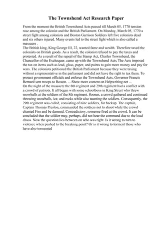 The Townshend Act Research Paper
From the moment the British Townshend Acts passed till March 05, 1770 tension
rose among the colonist and the British Parliament. On Monday, March 05, 1770 a
street fight among colonists and Boston Garrison Soldiers left five colonists dead
and six others injured. Many events led to the street fight which is also called a
massacre .
The British king, King George III, 22, wanted fame and wealth. Therefore taxed the
colonists on British goods. As a result, the colonist refused to pay the taxes and
protested. As a result of the repeal of the Stamp Act, Charles Townshend, the
Chancellor of the Exchequer, came up with the Townshend Acts. The Acts imposed
the tax on items such as lead, glass, paper, and paints to gain more money and pay for
wars. The colonists petitioned the British Parliament because they were taxing
without a representative in the parliament and did not have the right to tax them. To
protect government officials and enforce the Townshend Acts, Governor Francis
Bernard sent troops to Boston. ... Show more content on Helpwriting.net ...
On the night of the massacre the 8th regiment and 29th regiment had a conflict with
a crowd of patriots. It all began with some schoolboys in King Street who threw
snowballs at the soldiers of the 8th regiment. Sooner, a crowd gathered and continued
throwing snowballs, ice, and rocks while also taunting the soldiers. Consequently, the
29th regiment was called, consisting of nine soldiers, for backup. The captain,
Captain Thomas Preston, commanded the soldiers not to shoot while the crowd
chanted Fire and be damned. Contradictory, someone fired at the crowd. It can be
concluded that the soldier may, perhaps, did not hear the command due to the loud
chaos. Now the question lies between on who was right. Is it wrong to turn to
violence when pushed to the breaking point? Or is it wrong to torment those who
have also tormented
 