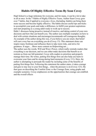 Habits Of Highly Effective Teens By Sean Covey
High School is a huge milestone for everyone, and for many, it can be a lot to take
in all at once. In the 7 Habits of Highly Effective Teens, Author Sean Covey goes
over 7 habits, that if applied to everyone s lives, (Including Adults) can bring them
more success and become highly effective. The habits discuss useful tips and tricks
to accomplish your goals and make a difference, to fulfill your greatest aspirations
and start preparing as a young adult ready to work up to success.
Habit 1 discusses being proactive instead of reactive, and taking control of your own
decisions and how that can benefit you. The author uses multiple examples on how to
deal with certain situations and encourages/recommends self courageous thoughts.
An example of the author doing this was, if you believe you are smart, that belief
will cast a rosy hue on everything you do (Covey 13). This statement alone can
inspire many freshman and influence them to take more risks, and strive for
greatness. It urges ... Show more content on Helpwriting.net ...
The author uses the words, Will and Won t Power, which really reminds readers that
everything is our decision, and we can either make decisions that benefit us or
restrain us from our full potential. Covey tells readers to prioritize and properly
manage their time. He writes, putting first things first can also help you learn to
overcome your fears and be strong during hard moments (Covey 111). Here, the
author is attempting to persuade the reader by including some of the benefits of
putting first things first. Following this statement the author states, it takes courage
and guts to stay true to your first things... when the pressure is on (Covey 121). He
then goes on describing the Comfort Zone vs the Courage Zone, using graphs and
example scenarios. Covey emphasizes on the opportunities that courage can establish
and the overall effects
 