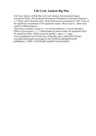 Life Cycle Analysis Big Mac
Life Cycle Analysis of Big Mac Life Cycle Analysis Environmental Impact
Assessment Matrix | |Pre production |Production |Distribution |Utilisation |Disposal | |
| | | | |Water used to flush the toilet | |Water Relevance |Consumption of 1381.3 litres of
|No significant consumption of |No significant impact | |Water used to... Show more
content on Helpwriting.net ...
| |Resources to produce energy to | | | |to run the production | | |recycle the paper |
|Effect on Ecosystems | | | | | | | |Deforestation in order to make |No significant effect
|No significant effect | |Effect caused by landfill | | |space | | | | | http:/
/www.groundreport.com/US/40 years of Big Mac and so what/2856278 https:/
/encrypted tbn0.google.com/images?q=tbn:ANd9GcSvJqE0qjiXNAyM5
p6BiMdqJw3_t78DE Z TWNWqBfUvpnMJGVn5wKGoOQEw
 