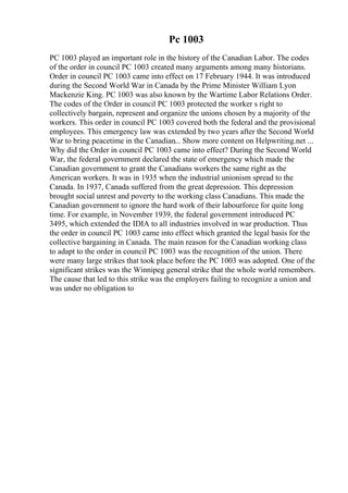 Pc 1003
PC 1003 played an important role in the history of the Canadian Labor. The codes
of the order in council PC 1003 created many arguments among many historians.
Order in council PC 1003 came into effect on 17 February 1944. It was introduced
during the Second World War in Canada by the Prime Minister William Lyon
Mackenzie King. PC 1003 was also known by the Wartime Labor Relations Order.
The codes of the Order in council PC 1003 protected the worker s right to
collectively bargain, represent and organize the unions chosen by a majority of the
workers. This order in council PC 1003 covered both the federal and the provisional
employees. This emergency law was extended by two years after the Second World
War to bring peacetime in the Canadian... Show more content on Helpwriting.net ...
Why did the Order in council PC 1003 came into effect? During the Second World
War, the federal government declared the state of emergency which made the
Canadian government to grant the Canadians workers the same right as the
American workers. It was in 1935 when the industrial unionism spread to the
Canada. In 1937, Canada suffered from the great depression. This depression
brought social unrest and poverty to the working class Canadians. This made the
Canadian government to ignore the hard work of their labourforce for quite long
time. For example, in November 1939, the federal government introduced PC
3495, which extended the IDIA to all industries involved in war production. Thus
the order in council PC 1003 came into effect which granted the legal basis for the
collective bargaining in Canada. The main reason for the Canadian working class
to adapt to the order in council PC 1003 was the recognition of the union. There
were many large strikes that took place before the PC 1003 was adopted. One of the
significant strikes was the Winnipeg general strike that the whole world remembers.
The cause that led to this strike was the employers failing to recognize a union and
was under no obligation to
 