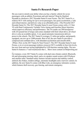 Santa Fe Research Paper
Do you want to stretch your dollar when you buy a family vehicle for seven
passengers with an athletic Powertrain and safe interior? Drop by Hanford
Hyundai to checkout a 2017 Hyundai Santa Fe near Fresno. The 2017 Santa Fe, a
midsize SUV with seating for up to seven passengers, has quick acceleration, a safe
and refined interior, and delivers value at an affordable price. {The Powerful 2017
Hyundai Santa Fe} The 2017 Hyundai Santa Fe near Fresno comes with a 3.3 liter
V6 with Dual Continuously Variable Valve timing and Gasoline Direct Injection,
which improves efficiency and performance. The V6 cranks out 290 horsepower
with 252 pound feet of torque and comes standard with front wheel drive; all wheel
drive is also an available option. A six speed automatic transmission delivers
power to the wheels. The 2017 Santa Fe averages 21 miles per gallon, and properly
equipped, can tow up to 5,000 pounds. Best of all, the new Santa Fe provides a
composed and confident drive, with abundant acceleration and smooth shifts.
{What s New on the 2017 Santa Fe Near Fresno?} The 2017 Hyundai Santa Fe near
Fresno, a six or seven passenger midsize crossover SUV available in four trim levels,
has new front and rear styling highlighted by LED daytime running lights. The new
Santa Fe features a 7 inch touchscreen that s... Show more content on Helpwriting.net
...
For instance, every 2017 Santa Fe comes with dual zone climate control, Bluetooth,
tilt and telescoping steering wheel, and a six speaker sound system with CD player
and satellite radio. Standard safety features include traction and stability control,
antilock disc brakes, modern airbags, automatic headlights and a rearview camera. In
addition, the new Santa Fe comes with Blue Link, an emergency telematics system,
which features theft recovery, geo fencing, and remote emergency
 