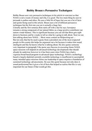 Bobby Braun s Persuasive Techniques
Bobby Braun uses very persuasive techniques in his article to convince us that
NASA is not a waste of money and why it is good. The two main thing he uses to
persuade is pathos and ethos. He uses a little bit of logos but you see a lot of facts
and quotes being used in this article. Braun uses a lot of different persuasive
techniques but the first one you see is actually a huge fact.
Literally and the first sentence Ron starts off with a fact he says Aerospace
remains a strong component of our natural fabric as a large positive contributor our
nation s trade balance. This is significant because you can tell that Bron gets right
down to business and he s ready to tell us what he s going to talk about. Next we see
him talking about how NASA ... Show more content on Helpwriting.net ...
But not only that but he used a quote from a president one of the most respected
people in this county this helps his argument out a lot because it makes him sound
intelligent and like he knows what he is talking about. He also quotes someone
very important in paragraph 3 the quote says Success in executing future NASA
space missions will depend on advanced technology developments that should
already be underway however in it has been years since NASA has a had a
vigorous broad based program in advanced space technology. NASA s technology
based is largely depleted currently available technology is insufficient to accomplish
many intended space missions future our leadership in space requires a foundation of
sustained technology advancements. He uses this quote because not only does it
sound professional but it gives a lot of facts that helped us realize that this is very
important for our future if that would get this
 