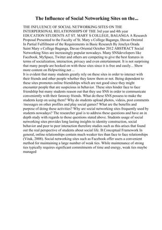 The Influence of Social Networking Sites on the...
THE INFLUENCE OF SOCIAL NETWORKING SITES ON THE
INTERPERSONAL RELATIONSHIPS OF THE 3rd year and 4th year
EDUCATION STUDENTS AT ST. MARY S COLLEGE, BAGANGA A Research
Proposal Presented to the Faculty of St. Mary s College Baganga, Davao Oreintal
In Partial Fulfillment of the Requirements in Basic Research By Jenelyn Orada
Saint Mary s College Baganga, Davao Oriental October 2012 ABSTRACT Social
Networking Sites are increasingly popular nowadays. Many SNSdevelopers like
Facebook, MySpace, Twitter and others are competing to give the best features in
terms of socialization, interaction, privacy and even entertainment. It is not surprising
that many people are hooked on with these sites since it is free and easily... Show
more content on Helpwriting.net ...
It is evident that many students greatly rely on these sites in order to interact with
their friends and other people whether they know them or not. Being dependent to
these sites promotes online friendships which are not good since they might
encounter people that are suspicious in behavior. These sites hinder face to face
friendship but many students reason out that they use SNS in order to communicate
conveniently with their faraway friends. What do these SNS possess to make the
students keep on using them? Why do students upload photos, videos, post comments
/messages on other profiles and play social games? What are the benefits and
purpose of doing these activities? Why are social networking sites frequently used by
students nowadays? The researcher goal is to address these questions and have an in
depth study with regards to those questions stated above. Students usage of social
networking sites provides long lasting insights to identity construction, social
behavior and peer to peer interaction therefore studies such as this arises that found
out the real perspective of students about social life. B.Conceptual Framework In
general, online relationships contain much weaker ties than face to face relationships
(Vitak, 2008). Social networking sites such as Facebook offer users a convenient
method for maintaining a large number of weak ties. While maintenance of strong
ties typically requires significant commitments of time and energy, weak ties maybe
managed
 