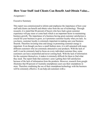 How Your Staff And Clients Can Benefit And Obtain Value...
Assignment 1
Executive Summary
This report was commissioned to inform and emphasise the importance of how your
staff and clients can benefit and obtain value from the use of technology. Through
research, it is stated that 86 percent of buyers who have had a great customer
experience will pay more or come back which is an important factor in maintaining
business growth. The importance of a business having great customer satisfaction is
crucial for your business to grow, as it promotes customer loyalty what you lack. As
you know, customer loyalty is extremely important in making sure your business
flourish. Therefore investing time and energy in promoting customer energy is
important. Even though you have a small fashion store, it is still saturated with many
different customers who are extremely attracted to your products. With the lack of
staff, it can be extremely hard to focus on every individual customer thus; some
customers can leave unsatisfied and never coming back. With the lack of information
for the customer themselves, it makes it extremely difficult for them to find what
they need. The report finds that customer s aren t getting their full satisfaction
because of the lack of information from the products. However, research from google
illustrates that 80 percent of Australia smartphones users use their smartphone in
store. Therefore combining the use of their smartphone/technology with the business
will be extremely effective. It can help aid customers with a
 