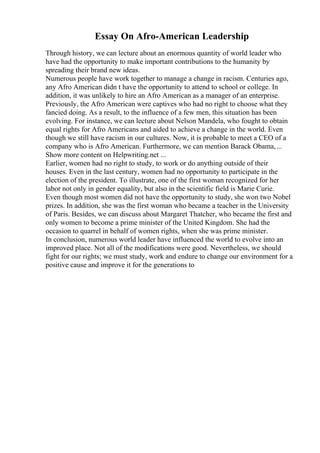 Essay On Afro-American Leadership
Through history, we can lecture about an enormous quantity of world leader who
have had the opportunity to make important contributions to the humanity by
spreading their brand new ideas.
Numerous people have work together to manage a change in racism. Centuries ago,
any Afro American didn t have the opportunity to attend to school or college. In
addition, it was unlikely to hire an Afro American as a manager of an enterprise.
Previously, the Afro American were captives who had no right to choose what they
fancied doing. As a result, to the influence of a few men, this situation has been
evolving. For instance, we can lecture about Nelson Mandela, who fought to obtain
equal rights for Afro Americans and aided to achieve a change in the world. Even
though we still have racism in our cultures. Now, it is probable to meet a CEO of a
company who is Afro American. Furthermore, we can mention Barack Obama,...
Show more content on Helpwriting.net ...
Earlier, women had no right to study, to work or do anything outside of their
houses. Even in the last century, women had no opportunity to participate in the
election of the president. To illustrate, one of the first woman recognized for her
labor not only in gender equality, but also in the scientific field is Marie Curie.
Even though most women did not have the opportunity to study, she won two Nobel
prizes. In addition, she was the first woman who became a teacher in the University
of Paris. Besides, we can discuss about Margaret Thatcher, who became the first and
only women to become a prime minister of the United Kingdom. She had the
occasion to quarrel in behalf of women rights, when she was prime minister.
In conclusion, numerous world leader have influenced the world to evolve into an
improved place. Not all of the modifications were good. Nevertheless, we should
fight for our rights; we must study, work and endure to change our environment for a
positive cause and improve it for the generations to
 